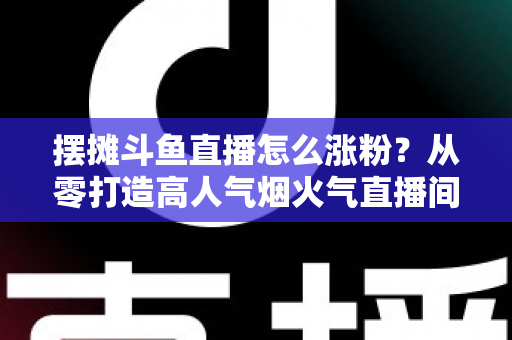 摆摊斗鱼直播怎么涨粉？从零打造高人气烟火气直播间的全流程实战指南