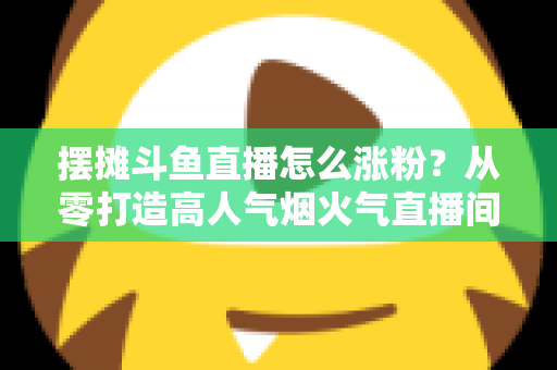 摆摊斗鱼直播怎么涨粉？从零打造高人气烟火气直播间的全流程实战指南