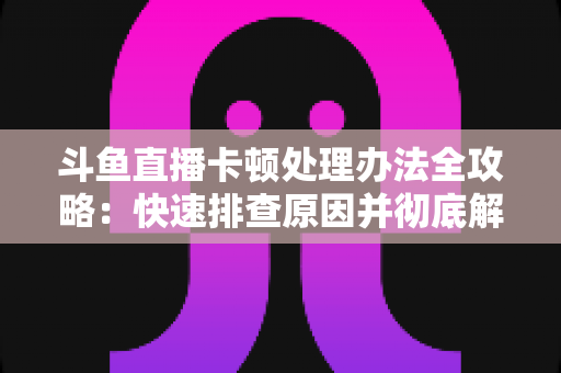 斗鱼直播卡顿处理办法全攻略:快速排查原因并彻底解决卡顿的实用指南 斗鱼直播卡顿处理办法全攻略:快速排查原因并彻底解决卡顿的实用指南
