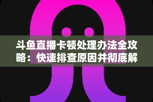 斗鱼直播卡顿处理办法全攻略：快速排查原因并彻底解决卡顿的实用指南