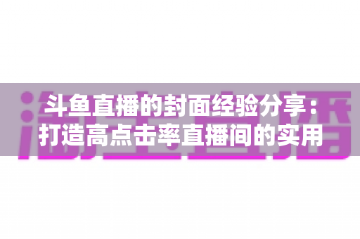 斗鱼直播的封面经验分享：打造高点击率直播间的实用宝典