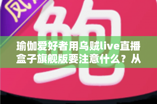 瑜伽爱好者用乌贼live直播盒子旗舰版要注意什么?从设备设置到内容合规的开播全攻略 瑜伽爱好者用乌贼live直播盒子旗舰版要注意什么?从设备设置到内容合规的开播全攻略