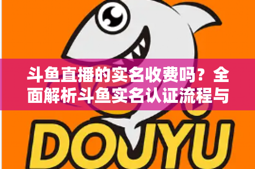 斗鱼直播的实名收费吗?全面解析斗鱼实名认证流程与平台费用真相 斗鱼直播的实名收费吗?全面解析斗鱼实名认证流程与平台费用真相