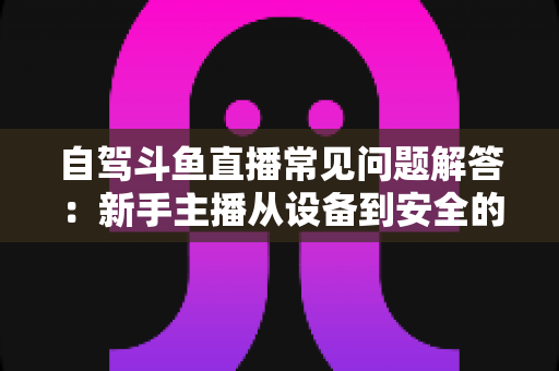 自驾斗鱼直播常见问题解答：新手主播从设备到安全的全流程实战指南
