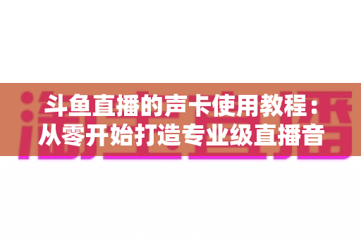 斗鱼直播的声卡使用教程:从零开始打造专业级直播音效的完全指南 斗鱼直播的声卡使用教程:从零开始打造专业级直播音效的完全指南