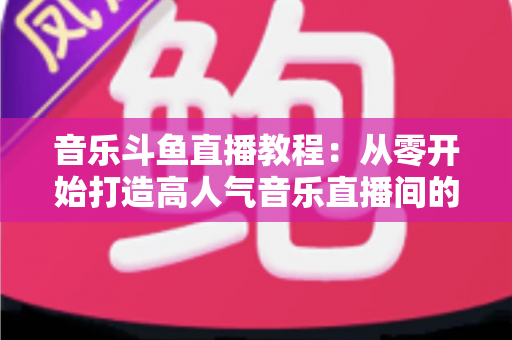 音乐斗鱼直播教程:从零开始打造高人气音乐直播间的完整指南 音乐斗鱼直播教程:从零开始打造高人气音乐直播间的完整指南