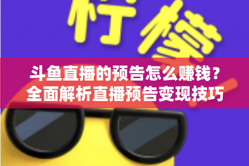 斗鱼直播的预告怎么赚钱？全面解析直播预告变现技巧与主播增收实战指南