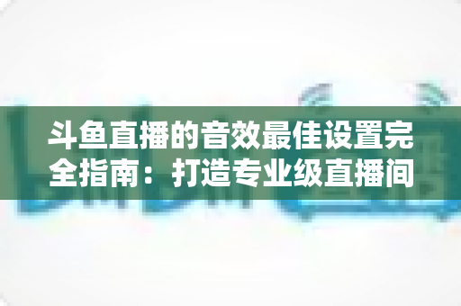 斗鱼直播的音效最佳设置完全指南：打造专业级直播间声音体验