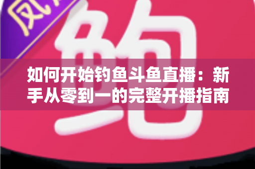 如何开始钓鱼斗鱼直播:新手从零到一的完整开播指南 如何开始钓鱼斗鱼直播:新手从零到一的完整开播指南