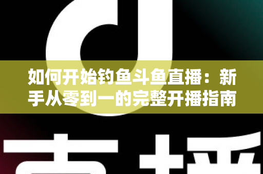 如何开始钓鱼斗鱼直播：新手从零到一的完整开播指南