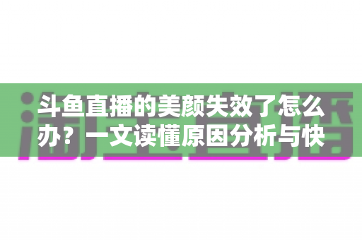 斗鱼直播的美颜失效了怎么办？一文读懂原因分析与快速修复全攻略