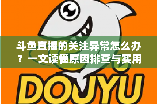 斗鱼直播的关注异常怎么办?一文读懂原因排查与实用解决指南 斗鱼直播的关注异常怎么办?一文读懂原因排查与实用解决指南