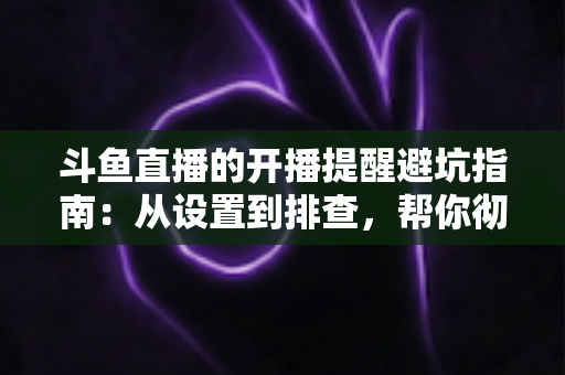 斗鱼直播的开播提醒避坑指南:从设置到排查,帮你彻底告别“错过直播”的烦恼 斗鱼直播的开播提醒避坑指南:从设置到排查,帮你彻底告别“错过直播”的烦恼