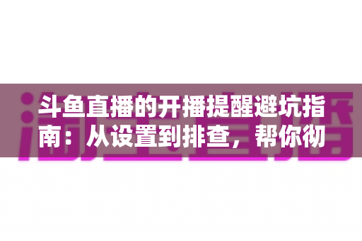 斗鱼直播的开播提醒避坑指南:从设置到排查,帮你彻底告别“错过直播”的烦恼 斗鱼直播的开播提醒避坑指南:从设置到排查,帮你彻底告别“错过直播”的烦恼