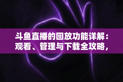 斗鱼直播的回放功能详解：观看、管理与下载全攻略，错过直播也能随时补看