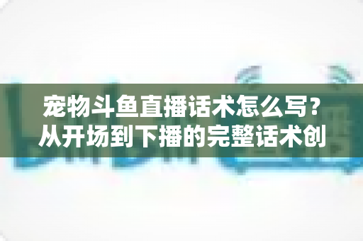 宠物斗鱼直播话术怎么写？从开场到下播的完整话术创作指南与实战技巧