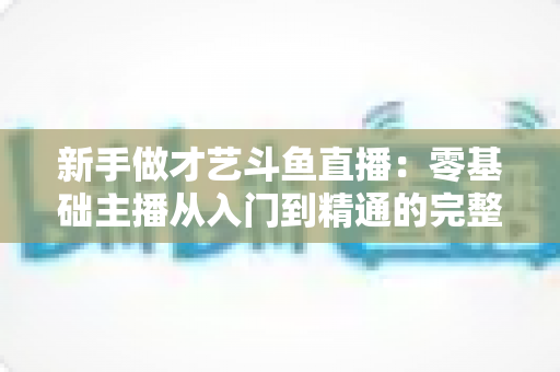 新手做才艺斗鱼直播：零基础主播从入门到精通的完整实战指南