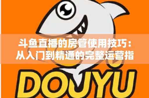 斗鱼直播的房管使用技巧：从入门到精通的完整运营指南，助你打造高人气直播间