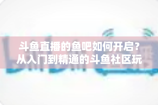斗鱼直播的鱼吧如何开启?从入门到精通的斗鱼社区玩法全解析 斗鱼直播的鱼吧如何开启?从入门到精通的斗鱼社区玩法全解析