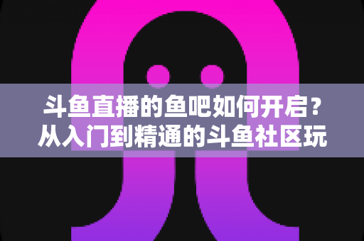 斗鱼直播的鱼吧如何开启？从入门到精通的斗鱼社区玩法全解析
