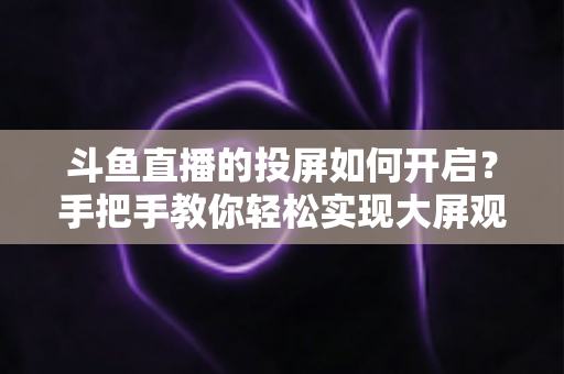 斗鱼直播的投屏如何开启?手把手教你轻松实现大屏观看的完整攻略 斗鱼直播的投屏如何开启?手把手教你轻松实现大屏观看的完整攻略