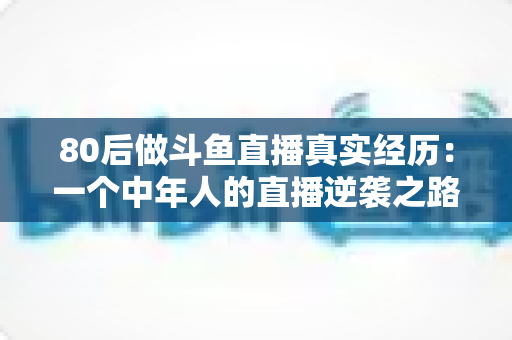 80后做斗鱼直播真实经历：一个中年人的直播逆袭之路全记录