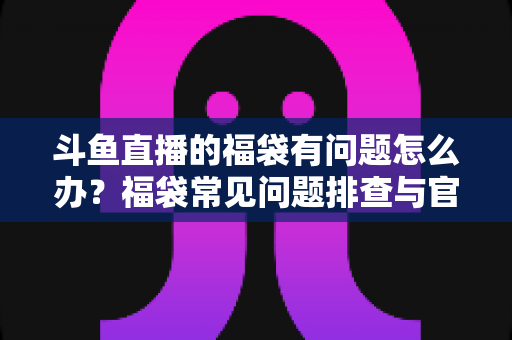 斗鱼直播的福袋有问题怎么办?福袋常见问题排查与官方解决方案全攻略 斗鱼直播的福袋有问题怎么办?福袋常见问题排查与官方解决方案全攻略