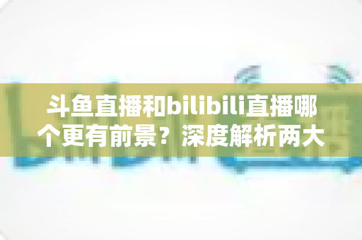 斗鱼直播和bilibili直播哪个更有前景？深度解析两大直播平台的未来发展趋势与核心竞争力