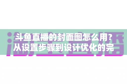 斗鱼直播的封面图怎么用？从设置步骤到设计优化的完整实战指南
