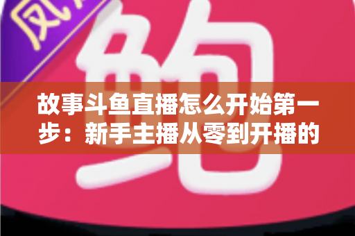 故事斗鱼直播怎么开始第一步:新手主播从零到开播的完整实战指南 故事斗鱼直播怎么开始第一步:新手主播从零到开播的完整实战指南