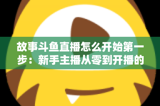故事斗鱼直播怎么开始第一步:新手主播从零到开播的完整实战指南 故事斗鱼直播怎么开始第一步:新手主播从零到开播的完整实战指南