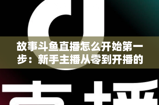 故事斗鱼直播怎么开始第一步：新手主播从零到开播的完整实战指南