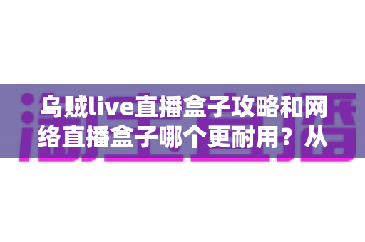乌贼live直播盒子攻略和网络直播盒子哪个更耐用？从入门技巧到选购避坑的完整指南