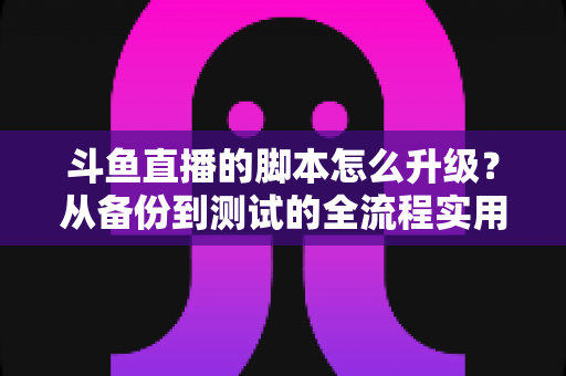 斗鱼直播的脚本怎么升级？从备份到测试的全流程实用指南，助你直播工具常新不断档