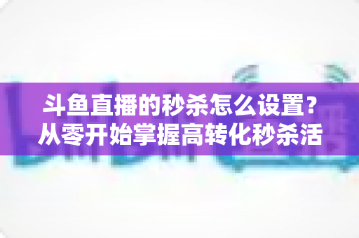 斗鱼直播的秒杀怎么设置？从零开始掌握高转化秒杀活动配置全攻略