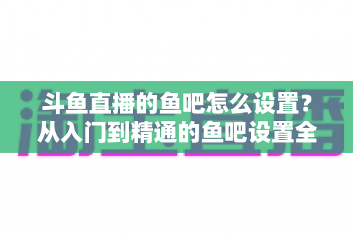 斗鱼直播的鱼吧怎么设置？从入门到精通的鱼吧设置全攻略