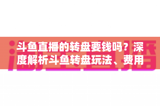 斗鱼直播的转盘要钱吗？深度解析斗鱼转盘玩法、费用与免费参与技巧全攻略
