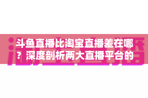 斗鱼直播比淘宝直播差在哪？深度剖析两大直播平台的核心差距与商业真相