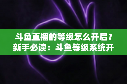 斗鱼直播的等级怎么开启？新手必读：斗鱼等级系统开启方法与快速升级完整攻略