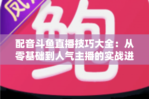 配音斗鱼直播技巧大全:从零基础到人气主播的实战进阶指南 配音斗鱼直播技巧大全:从零基础到人气主播的实战进阶指南