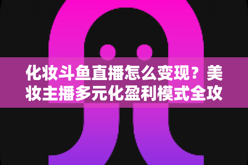 化妆斗鱼直播怎么变现?美妆主播多元化盈利模式全攻略 化妆斗鱼直播怎么变现?美妆主播多元化盈利模式全攻略