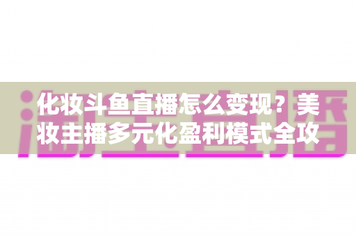 化妆斗鱼直播怎么变现?美妆主播多元化盈利模式全攻略 化妆斗鱼直播怎么变现?美妆主播多元化盈利模式全攻略
