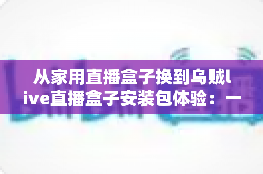 从家用直播盒子换到乌贼live直播盒子安装包体验：一场关于画质、流畅度与操作习惯的全面实测分享
