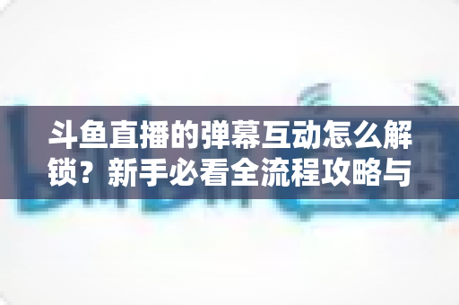 斗鱼直播的弹幕互动怎么解锁？新手必看全流程攻略与进阶玩法指南