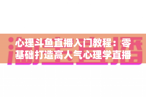 心理斗鱼直播入门教程：零基础打造高人气心理学直播间的完整实战指南