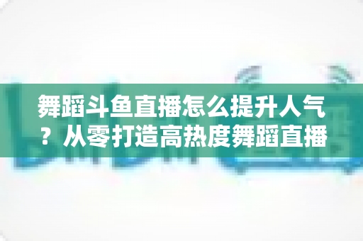 舞蹈斗鱼直播怎么提升人气？从零打造高热度舞蹈直播间的实战攻略