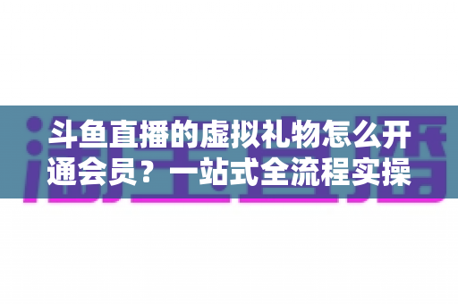 斗鱼直播的虚拟礼物怎么开通会员？一站式全流程实操指南