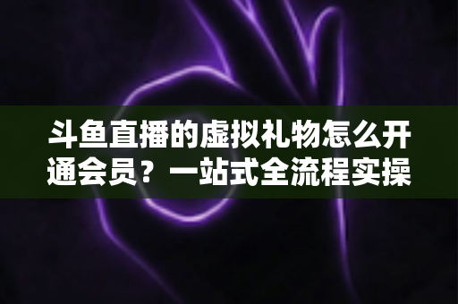 斗鱼直播的虚拟礼物怎么开通会员？一站式全流程实操指南