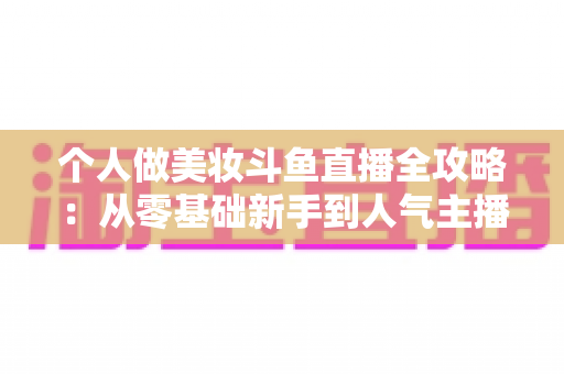 个人做美妆斗鱼直播全攻略：从零基础新手到人气主播的实战秘籍