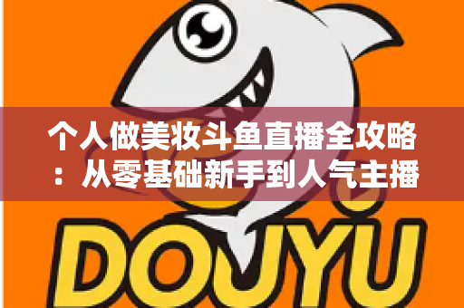 个人做美妆斗鱼直播全攻略：从零基础新手到人气主播的实战秘籍